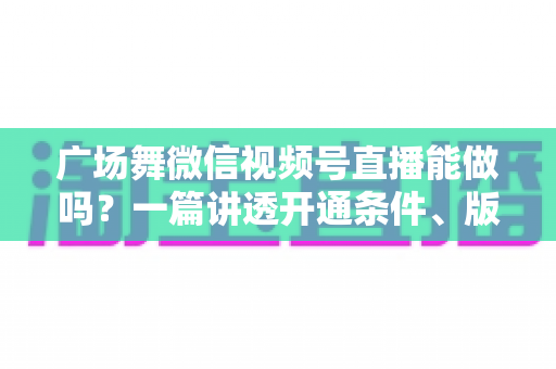 广场舞微信视频号直播能做吗？一篇讲透开通条件、版权风险与变现玩法的保姆级指南