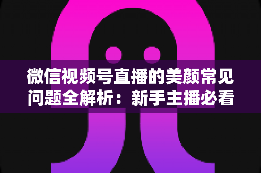 微信视频号直播的美颜常见问题全解析：新手主播必看的开启技巧与效果优化指南