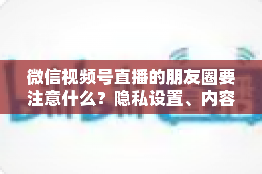 微信视频号直播的朋友圈要注意什么？隐私设置、内容合规与引流技巧全解析