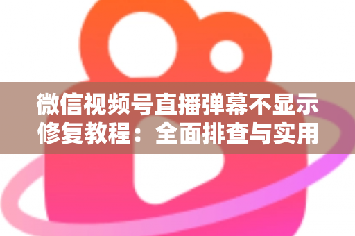 微信视频号直播弹幕不显示修复教程：全面排查与实用解决方案