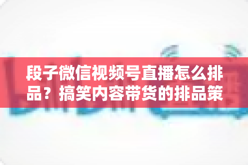 段子微信视频号直播怎么排品?搞笑内容带货的排品策略与实战指南 段子微信视频号直播怎么排品?搞笑内容带货的排品策略与实战指南
