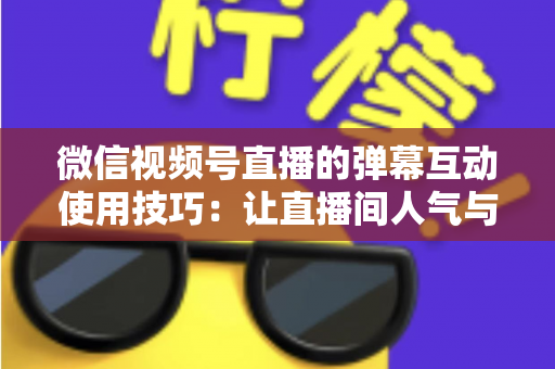 微信视频号直播的弹幕互动使用技巧：让直播间人气与转化双提升的实战手册