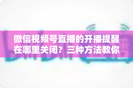 微信视频号直播的开播提醒在哪里关闭？三种方法教你轻松屏蔽开播通知，告别消息打扰