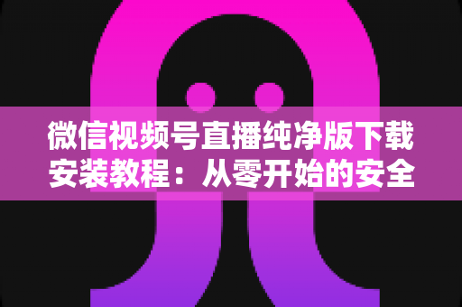 微信视频号直播纯净版下载安装教程:从零开始的安全安装与使用全指南 微信视频号直播纯净版下载安装教程:从零开始的安全安装与使用全指南