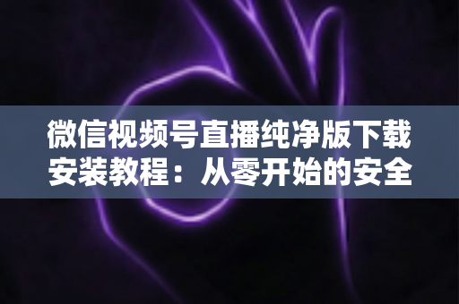 微信视频号直播纯净版下载安装教程：从零开始的安全安装与使用全指南
