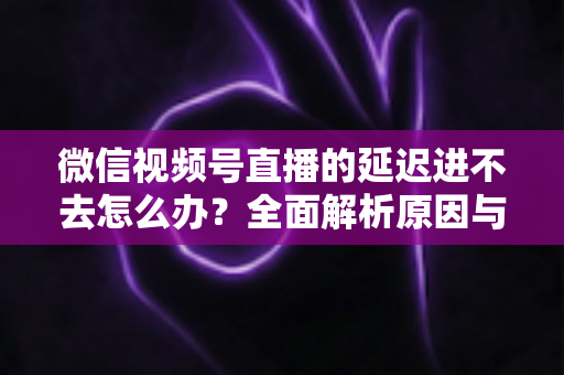 微信视频号直播的延迟进不去怎么办？全面解析原因与实用解决指南
