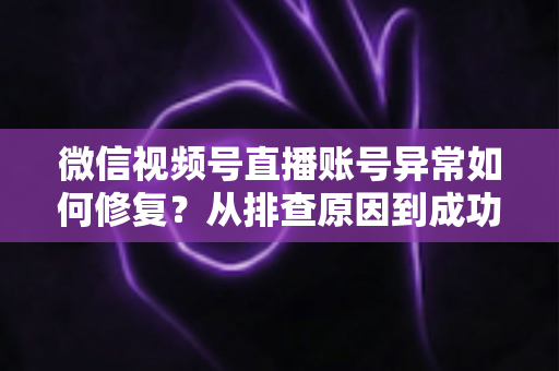 微信视频号直播账号异常如何修复？从排查原因到成功恢复的完整实操指南