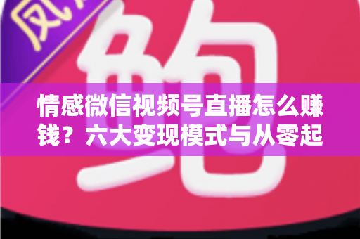 情感微信视频号直播怎么赚钱？六大变现模式与从零起步实操全指南