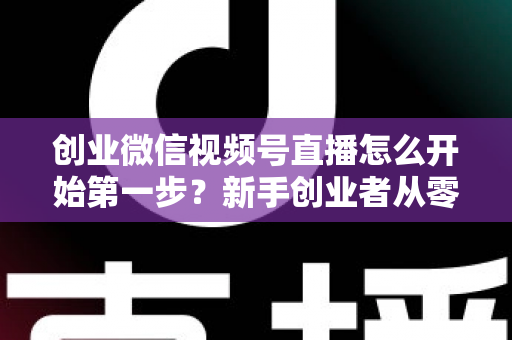 创业微信视频号直播怎么开始第一步？新手创业者从零开播的完整实战指南