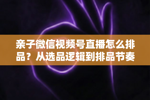 亲子微信视频号直播怎么排品？从选品逻辑到排品节奏的全流程实战指南