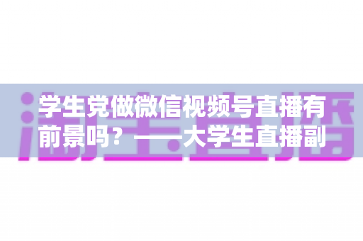 学生党做微信视频号直播有前景吗？——大学生直播副业全攻略与前景深度分析