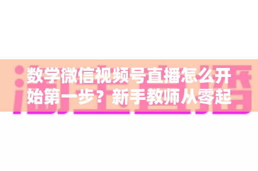 数学微信视频号直播怎么开始第一步?新手教师从零起步的完整实战指南 数学微信视频号直播怎么开始第一步?新手教师从零起步的完整实战指南