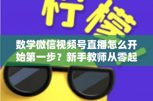 数学微信视频号直播怎么开始第一步?新手教师从零起步的完整实战指南 数学微信视频号直播怎么开始第一步?新手教师从零起步的完整实战指南
