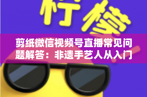 剪纸微信视频号直播常见问题解答:非遗手艺人从入门到精通的直播运营实用指南 剪纸微信视频号直播常见问题解答:非遗手艺人从入门到精通的直播运营实用指南