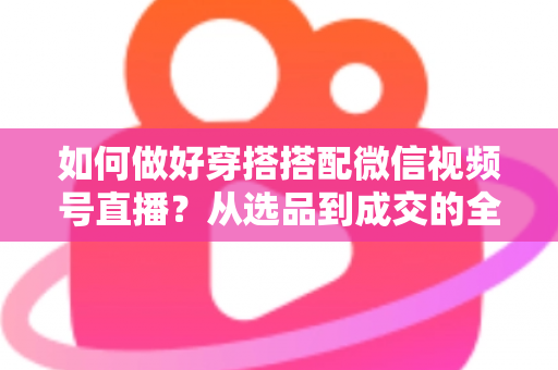 如何做好穿搭搭配微信视频号直播？从选品到成交的全流程实战秘籍