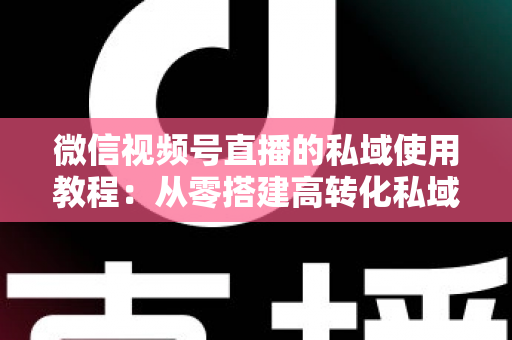 微信视频号直播的私域使用教程:从零搭建高转化私域流量闭环的实战指南 微信视频号直播的私域使用教程:从零搭建高转化私域流量闭环的实战指南