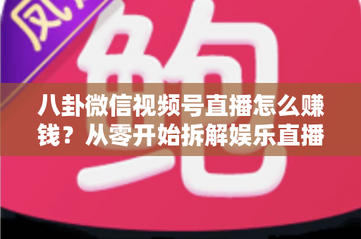 八卦微信视频号直播怎么赚钱？从零开始拆解娱乐直播的六大变现路径与实操指南