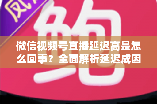 微信视频号直播延迟高是怎么回事?全面解析延迟成因与高效解决方法指南 微信视频号直播延迟高是怎么回事?全面解析延迟成因与高效解决方法指南
