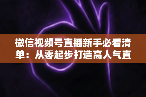 微信视频号直播新手必看清单：从零起步打造高人气直播间的完整攻略