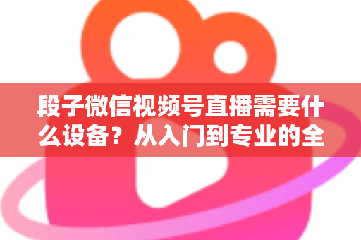 段子微信视频号直播需要什么设备？从入门到专业的全套装备攻略全解析