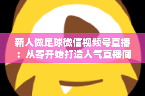 新人做足球微信视频号直播：从零开始打造人气直播间的实战指南