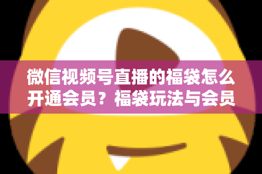 微信视频号直播的福袋怎么开通会员?福袋玩法与会员开通一站式全攻略 微信视频号直播的福袋怎么开通会员?福袋玩法与会员开通一站式全攻略