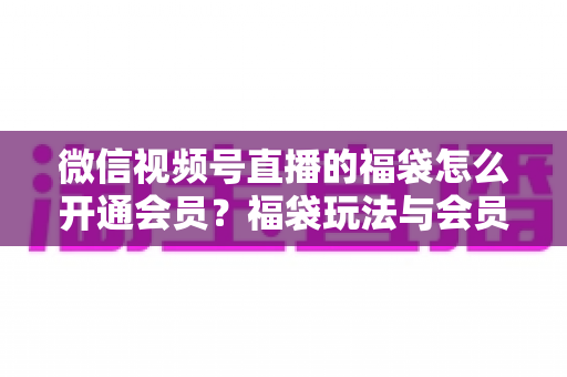 微信视频号直播的福袋怎么开通会员?福袋玩法与会员开通一站式全攻略 微信视频号直播的福袋怎么开通会员?福袋玩法与会员开通一站式全攻略