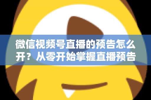 微信视频号直播的预告怎么开？从零开始掌握直播预告设置方法与引流技巧全攻略