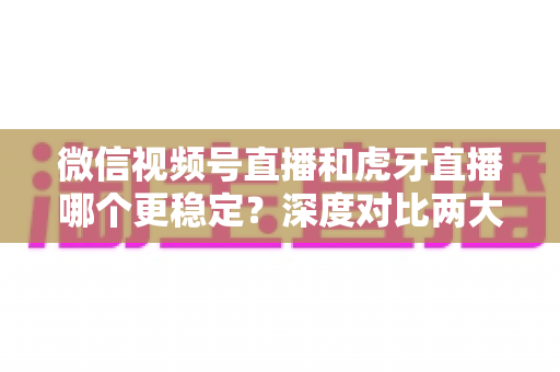 微信视频号直播和虎牙直播哪个更稳定？深度对比两大平台稳定性表现与选择建议