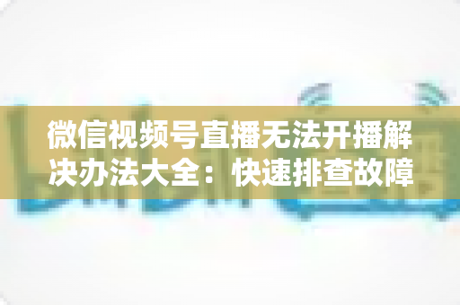 微信视频号直播无法开播解决办法大全:快速排查故障、恢复直播的完整指南 微信视频号直播无法开播解决办法大全:快速排查故障、恢复直播的完整指南