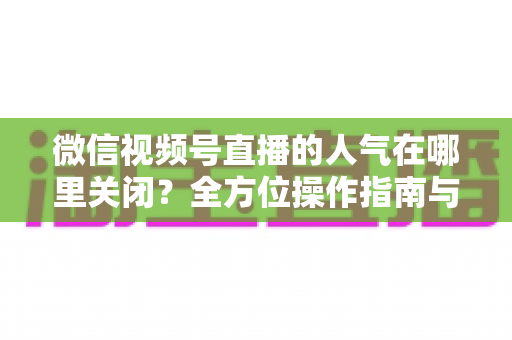 微信视频号直播的人气在哪里关闭?全方位操作指南与实用技巧解析 微信视频号直播的人气在哪里关闭?全方位操作指南与实用技巧解析