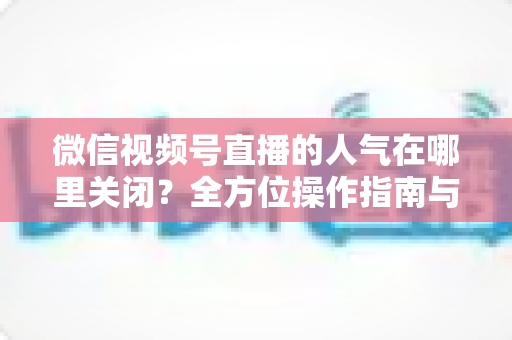 微信视频号直播的人气在哪里关闭？全方位操作指南与实用技巧解析