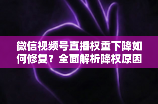 微信视频号直播权重下降如何修复？全面解析降权原因与恢复流量的实战方案