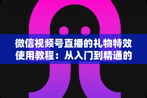 微信视频号直播的礼物特效使用教程：从入门到精通的完整实操指南