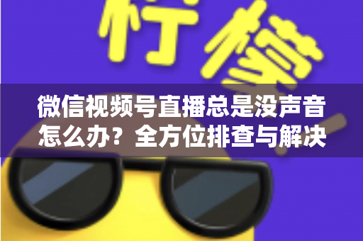 微信视频号直播总是没声音怎么办？全方位排查与解决指南