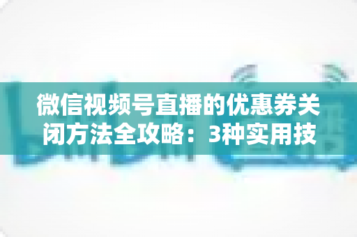 微信视频号直播的优惠券关闭方法全攻略：3种实用技巧助你高效管理直播间优惠活动