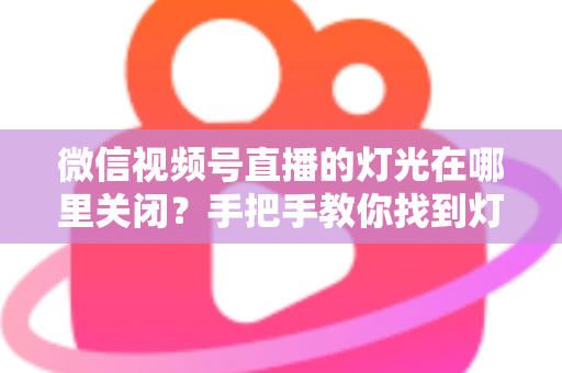 微信视频号直播的灯光在哪里关闭?手把手教你找到灯光设置并一键关闭 微信视频号直播的灯光在哪里关闭?手把手教你找到灯光设置并一键关闭