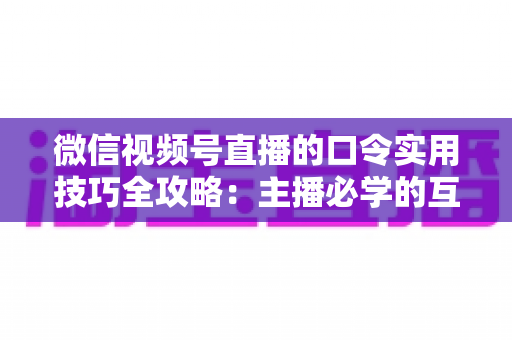 微信视频号直播的口令实用技巧全攻略：主播必学的互动、涨粉与转化秘籍