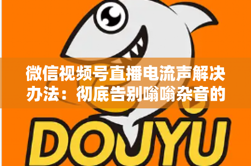 微信视频号直播电流声解决办法：彻底告别嗡嗡杂音的完整指南
