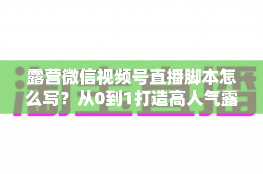 露营微信视频号直播脚本怎么写？从0到1打造高人气露营直播的完整攻略