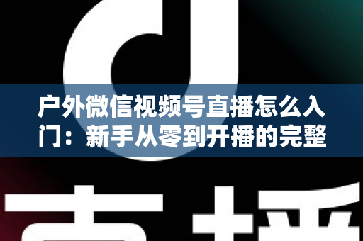 户外微信视频号直播怎么入门：新手从零到开播的完整实操指南