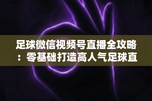 足球微信视频号直播全攻略：零基础打造高人气足球直播间的完整指南