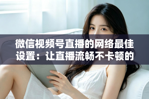 微信视频号直播的网络最佳设置：让直播流畅不卡顿的完整优化指南