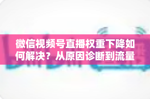 微信视频号直播权重下降如何解决?从原因诊断到流量恢复的完整实操指南 微信视频号直播权重下降如何解决?从原因诊断到流量恢复的完整实操指南