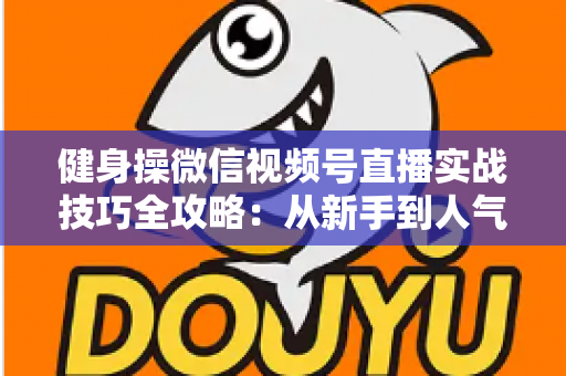 健身操微信视频号直播实战技巧全攻略：从新手到人气主播的完整进阶指南