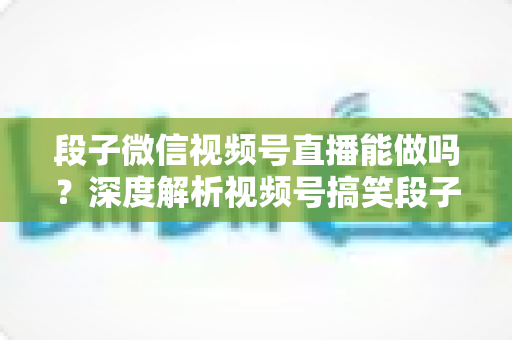段子微信视频号直播能做吗？深度解析视频号搞笑段子直播的入门条件、玩法技巧与变现路径全攻略