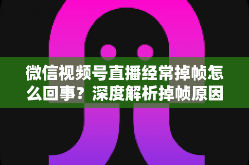 微信视频号直播经常掉帧怎么回事？深度解析掉帧原因与实用解决方案大全