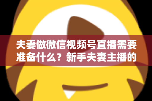 夫妻做微信视频号直播需要准备什么？新手夫妻主播的账号、设备、内容与运营全攻略