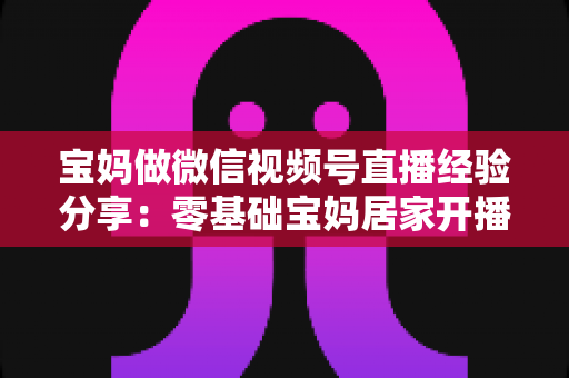 宝妈做微信视频号直播经验分享：零基础宝妈居家开播实战全攻略