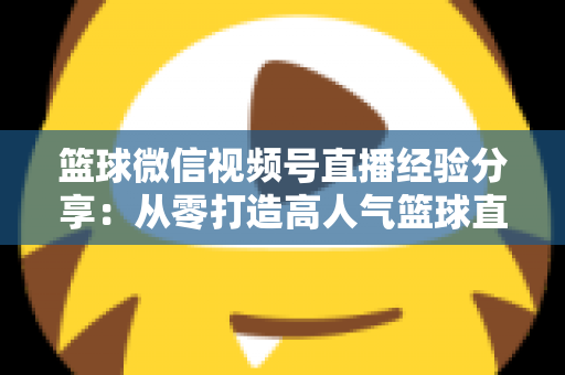 篮球微信视频号直播经验分享:从零打造高人气篮球直播间的完整实战指南 篮球微信视频号直播经验分享:从零打造高人气篮球直播间的完整实战指南